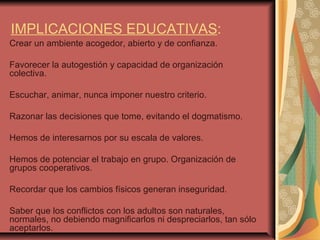 IMPLICACIONES EDUCATIVAS : Crear un ambiente acogedor, abierto y de confianza.  Favorecer la autogestión y capacidad de organización colectiva. Escuchar, animar, nunca imponer nuestro criterio. Razonar las decisiones que tome, evitando el dogmatismo. Hemos de interesarnos por su escala de valores. Hemos de potenciar el trabajo en grupo. Organización de grupos cooperativos. Recordar que los cambios físicos generan inseguridad. Saber que los conflictos con los adultos son naturales,  normales, no debiendo magnificarlos ni despreciarlos, tan sólo aceptarlos. 