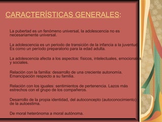 CARACTERÍSTICAS GENERALES : La pubertad es un fenómeno universal, la adolescencia no es necesariamente universal. La adolescencia es un periodo de transición de la infancia a la juventud. Es como un período preparatorio para la edad adulta. La adolescencia afecta a los aspectos: físicos, intelectuales, emocionales y sociales. Relación con la familia: desarrollo de una creciente autonomía. Emancipación respecto a su familia. Relación con los iguales: sentimientos de pertenencia. Lazos más estrechos con el grupo de los compañeros. Desarrollo de la propia identidad, del autoconcepto (autoconocimiento) y de la autoestima. De moral heterónoma a moral autónoma. 