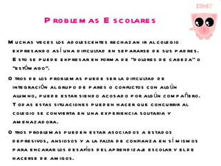 Problemas Escolares Muchas veces los adolescentes rechazan ir al colegio expresando así una dificultad en separarse de sus padres. Esto se puede expresar en forma de “dolores de cabeza” o “estómago”. Otros de los problemas puede ser la dificultad de integración al grupo de pares o conflictos con algún alumno, puede estar siendo acosado por algún compañero. Todas estas situaciones pueden hacer que concurrir al colegio se convierta en una experiencia solitaria y amenazadora. Otros problemas pueden estar asociados a estados depresivos, ansiosos y a la falta de confianza en sí mismos para encarar los desafíos del aprendizaje escolar y el de hacerse de amigos. Estos problemas emocionales afectan al rendimiento escolar, pues es difícil poder concentrarse en la tarea cuando se está preocupado por uno mismo, los problemas familiares o de amistades. 