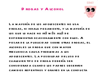 Drogas y Alcohol La mayoría de los adolescentes no usa drogas, ni inhala pegamento, y la mayoría de los que lo hace no irá más allá de experimentar ocasionalmente con ellos. A pesar de la publicidad sobre otras drogas, el alcohol es la droga que con mayor frecuencia causa problemas a los adolescentes. La posibilidad del uso de cualquier tipo de droga debería ser considerada cuando los padres observen cambios repentinos y graves en la conducta de sus hijos.  