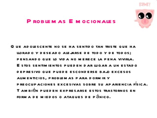 Problemas Emocionales Que adolescente no se ha sentido tan triste que ha llorado y deseado alejarse de todo y de todos; pensando que lo vida no merece la pena vivirla. Estos sentimientos pueden dar lugar a un estado depresivo que puede esconderse bajo excesos alimenticios, problemas para dormir y preocupaciones excesivas sobre su apariencia física. También pueden expresarse estos trastornos en forma de miedos o ataques de pánico. 