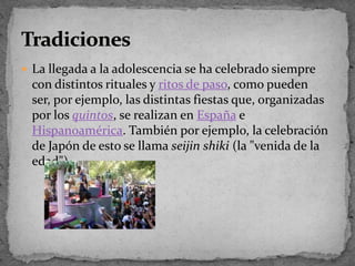 La llegada a la adolescencia se ha celebrado siempre con distintos rituales y ritos de paso, como pueden ser, por ejemplo, las distintas fiestas que, organizadas por los quintos, se realizan en España e Hispanoamérica. También por ejemplo, la celebración de Japón de esto se llama seijin shiki(la "venida de la edad").Tradiciones