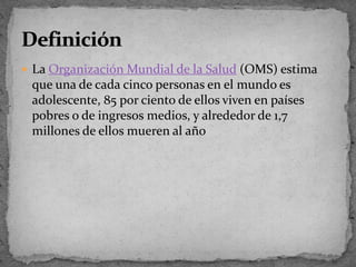 LaOrganización Mundial de la Salud(OMS) estima que una de cada cinco personas en el mundo es adolescente, 85 por ciento de ellos viven en países pobres o de ingresos medios, y alrededor de 1,7 millones de ellos mueren al añoDefinición