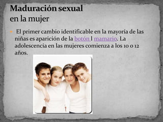  El primer cambio identificable en la mayoría de las niñas es aparición de la botón lmamario. La adolescencia en las mujeres comienza a los 10 o 12 años.Maduración sexual en la mujer