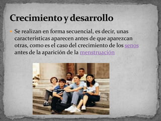 Se realizan en forma secuencial, es decir, unas características aparecen antes de que aparezcan otras, como es el caso del crecimiento de los senos antes de la aparición de la menstruaciónCrecimiento y desarrollo
