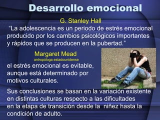 Desarrollo emocionalG. Stanley Hall  “La adolescencia es un periodo de estrés emocional producido por los cambios psicológicos importantes y rápidos que se producen en la pubertad.”Margaret Mead                            antropóloga estadounidense el estrés emocional es evitable, aunque está determinado por motivos culturales. Sus conclusiones se basan en la variación existente en distintas culturas respecto a las dificultades en la etapa de transición desde la  niñez hasta la condición de adulto. 