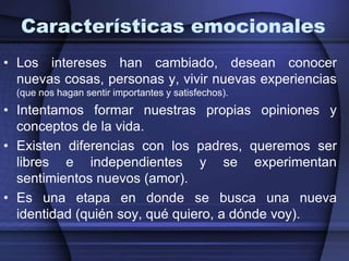 Características emocionalesLos intereses han cambiado, desean conocer nuevas cosas, personas y, vivir nuevas experiencias (que nos hagan sentir importantes y satisfechos).Intentamos formar nuestras propias opiniones y conceptos de la vida. Existen diferencias con los padres, queremos ser libres e independientes y se experimentan sentimientos nuevos (amor). Es una etapa en donde se busca una nueva identidad (quién soy, qué quiero, a dónde voy).