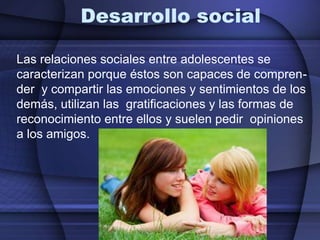 Desarrollo socialLas relaciones sociales entre adolescentes se caracterizan porque éstos son capaces de compren-der  y compartir las emociones y sentimientos de los demás, utilizan las  gratificaciones y las formas de reconocimiento entre ellos y suelen pedir  opiniones a los amigos.