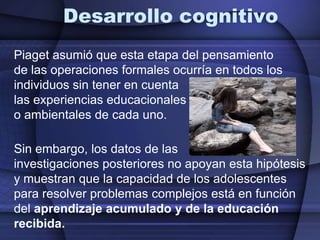 Desarrollo cognitivoPiaget asumió que esta etapa del pensamiento de las operaciones formales ocurría en todos los individuos sin tener en cuenta las experiencias educacionaleso ambientales de cada uno. Sin embargo, los datos de las investigaciones posteriores no apoyan esta hipótesis y muestran que la capacidad de los adolescentes para resolver problemas complejos está en función del aprendizaje acumulado y de la educación recibida.