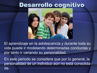 Desarrollo cognitivoEl aprendizaje en la adolescencia y durante toda su vida puede ir modelando determinadas conductas y por tanto ir variando su personalidad.  En este periodo se considera que por lo general, la personalidad de un individuo aún no está consolida-da.