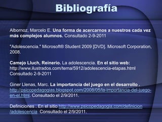 BibliografíaAlbornoz, Marcelo E. Una forma de acercarnos a nuestros cada vez más complejos alumnos. Consultado 2-9-2011"Adolescencia." Microsoft® Student 2009 [DVD]. Microsoft Corporation, 2008. Camejo Lluch, Reinerio. La adolescencia. En el sitio web: http://www.ilustrados.com/tema/5912/adolescencia-etapas.html Consultado 2-9-2011Giner Llenas, Marc. La importancia del juego en el desarrollo .http://psicopedagogias.blogspot.com/2008/05/la-importancia-del-juego-en-el.html. Consultado el 2/9/2011.Definiciones . En el sitio http://www.psicopedagogia.com/definicion /adolescencia  Consultado el 2/9/2011.