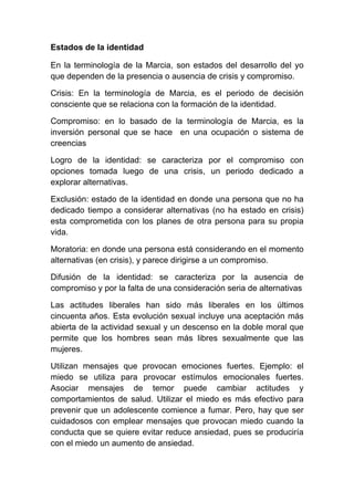 Estados de la identidad

En la terminología de la Marcia, son estados del desarrollo del yo
que dependen de la presencia o ausencia de crisis y compromiso.

Crisis: En la terminología de Marcia, es el periodo de decisión
consciente que se relaciona con la formación de la identidad.

Compromiso: en lo basado de la terminología de Marcia, es la
inversión personal que se hace en una ocupación o sistema de
creencias

Logro de la identidad: se caracteriza por el compromiso con
opciones tomada luego de una crisis, un periodo dedicado a
explorar alternativas.

Exclusión: estado de la identidad en donde una persona que no ha
dedicado tiempo a considerar alternativas (no ha estado en crisis)
esta comprometida con los planes de otra persona para su propia
vida.

Moratoria: en donde una persona está considerando en el momento
alternativas (en crisis), y parece dirigirse a un compromiso.

Difusión de la identidad: se caracteriza por la ausencia de
compromiso y por la falta de una consideración seria de alternativas

Las actitudes liberales han sido más liberales en los últimos
cincuenta años. Esta evolución sexual incluye una aceptación más
abierta de la actividad sexual y un descenso en la doble moral que
permite que los hombres sean más libres sexualmente que las
mujeres.

Utilizan mensajes que provocan emociones fuertes. Ejemplo: el
miedo se utiliza para provocar estímulos emocionales fuertes.
Asociar mensajes de temor puede cambiar actitudes y
comportamientos de salud. Utilizar el miedo es más efectivo para
prevenir que un adolescente comience a fumar. Pero, hay que ser
cuidadosos con emplear mensajes que provocan miedo cuando la
conducta que se quiere evitar reduce ansiedad, pues se produciría
con el miedo un aumento de ansiedad.
 