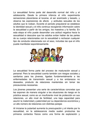 La sexualidad forma parte del desarrollo normal del niño y el
adolescente. Desde la primera infancia el niño experimenta
sensaciones placenteras al tocarse, al ser acariciado y besado, y
observa las expresiones de afecto y actitudes sexuales de los
adultos que le rodean. Durante el periodo prepuberal se establece
la identidad sexual y el niño continua recogiendo información sobre
la sexualidad a partir de los amigos, los maestros y la familia. En
esta etapa el niño puede desarrollar una actitud negativa hacia la
sexualidad si descubre que los adultos evitan hablar de las partes
de su cuerpo relacionadas con la sexualidad o rechazan cualquier
tipo de conducta relacionada con el sexo, incluidas las que el niño
puede manifestar espontáneamente.




La sexualidad forma parte del proceso de maduración sexual y
personal. Pero la sexualidad cuenta también con riesgos sociales y
sanitarios para los jóvenes, ligadas fundamentalmente a las
enfermedades de transmisión sexual y a los embarazos no
deseados, producto de relaciones mantenidas sin tomar las
precauciones necesarias.

Los jóvenes presentan una serie de características concretas que
les exponen de manera singular a las situaciones de riesgo en la
práctica sexual, como es un insuficiente nivel de protección en sus
relaciones, un alto nivel de fertilidad, una baja capacidad para
asumir la maternidad y paternidad por su dependencia económica y
un alto número de relaciones con distintas parejas

Al iniciarse la pubertad aumenta la preocupación y el interés por la
sexualidad, en la adolescencia media suelen producirse los
primeros contactos físicos como una forma de exploración y
 