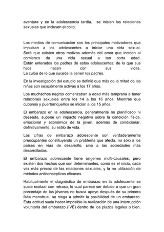 aventura y en la adolescencia tardía,      se inician las relaciones
sexuales que incluyen el coito.



Los medios de comunicación son los principales motivadores que
impulsan a los adolescentes a iniciar una vida sexual.
Será que existen otros motivos además del amor que inciden al
comienzo de una vida sexual a tan corta edad.
Están enterados los padres de estos adolescentes, de lo que sus
hijos           hacen            con            sus       vidas.
La culpa de lo que sucede la tienen los padres.

En la investigación del estudio se definió que más de la mitad de las
niñas son sexualmente activas a los 17 años.

Los muchachos negros comenzaban a edad más temprana a tener
relaciones sexuales entre los 14 a los 16 años. Mientras que
cubanos y puertorriqueños se inician a los 15 años.

El embarazo en la adolescencia, generalmente no planificado ni
deseado, supone un impacto negativo sobre la condición física,
emocional y económica de la joven, además de condicionar,
definitivamente, su estilo de vida.

Las cifras de embarazo adolescente son verdaderamente
preocupantes constituyendo un problema que afecta, no sólo a los
países en vías de desarrollo, sino a las sociedades más
desarrolladas.

El embarazo adolescente tiene orígenes multi-causales, pero
existen dos hechos que son determinantes, como es el inicio, cada
vez más precoz de las relaciones sexuales, y la no utilización de
métodos anticonceptivos eficaces.

Habitualmente el diagnóstico de embarazo en la adolescente se
suele realizar con retraso, lo cual parece ser debido a que un gran
porcentaje de las jóvenes no busca apoyo después de su primera
falta menstrual, se niega a admitir la posibilidad de un embarazo.
Esta actitud suele hacer imposible la realización de una interrupción
voluntaria del embarazo (IVE) dentro de los plazos legales o bien,
 