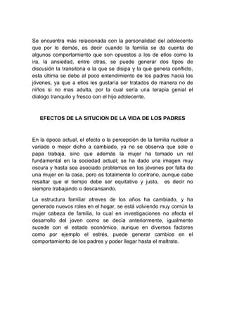 Se encuentra más relacionada con la personalidad del adolecente
que por lo demás, es decir cuando la familia se da cuenta de
algunos comportamiento que son opuestos a los de ellos como la
ira, la ansiedad, entre otras, se puede generar dos tipos de
discusión la transitoria o la que se disipa y la que genera conflicto,
esta última se debe al poco entendimiento de los padres hacia los
jóvenes, ya que a ellos les gustaría ser tratados de manera no de
niños si no mas adulta, por la cual sería una terapia genial el
dialogo tranquilo y fresco con el hijo adolecente.



   EFECTOS DE LA SITUCION DE LA VIDA DE LOS PADRES



En la época actual, el efecto o la percepción de la familia nuclear a
variado o mejor dicho a cambiado, ya no se observa que solo e
papa trabaja, sino que además la mujer ha tomado un rol
fundamental en la sociedad actual; se ha dado una imagen muy
oscura y hasta sea asociado problemas en los jóvenes por falta de
una mujer en la casa, pero es totalmente lo contrario, aunque cabe
resaltar que el tiempo debe ser equitativo y justo, es decir no
siempre trabajando o descansando.

La estructura familiar atreves de los años ha cambiado, y ha
generado nuevos roles en el hogar, se está volviendo muy común la
mujer cabeza de familia, lo cual en investigaciones no afecta el
desarrollo del joven como se decía anteriormente, igualmente
sucede con el estado económico, aunque en diversos factores
como por ejemplo el estrés, puede generar cambios en el
comportamiento de los padres y poder llegar hasta el maltrato.
 