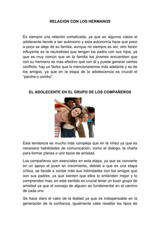 RELACION CON LOS HERMANOS



Es siempre una relación complicada, ya que en algunos casos el
adolecente tiende a ser autónomo y esta autonomía hace que poco
a poco se aleje de su familia, aunque no siempre es así; otro factor
influyente es la neutralidad que tengan los padre con sus hijos, ya
que es muy común que en la familia los jóvenes encuentren que
con su hermano es mas afectivo que con él y puede generar ciertos
conflicto, hay un factor que lo mencionaremos más adelante y es de
los amigos, ya que en la etapa de la adolescencia es crucial el
“parche o combo”.



   EL ADOLECENTE EN EL GRUPO DE LOS COMPAÑEROS




Esta tendencia es mucho más compleja que en la niñez ya que es
necesario habilidades de comunicación, como el dialogo, la charla
para formar planes o unir lazos de amistad.

Los compañeros son esenciales en esta etapa, ya que se convierte
en un apoyo al joven en crecimiento, debido a que es una etapa
crítica, se tiende a contar más sus intimidades con los amigos que
con sus padres, ya que sienten que ellos lo entienden mejor y lo
comprenden mas, en este sentido es crucial tener un buen grupo de
amistad ya que el consejo de alguien es fundamental en el camino
de cada uno.

Se hace claro el valor de la lealtad ya que es indispensable en la
generación de la confianza, igualmente cabe resaltar los tipos de
 