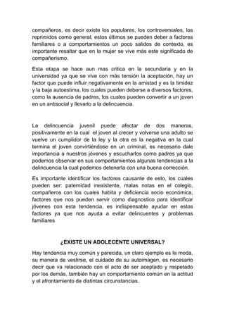 compañeros, es decir existe los populares, los controversiales, los
reprimidos como general, estos últimos se pueden deber a factores
familiares o a comportamientos un poco salidos de contexto, es
importante resaltar que en la mujer se vive más este significado de
compañerismo.

Esta etapa se hace aun mas critica en la secundaria y en la
universidad ya que se vive con más tensión la aceptación, hay un
factor que puede influir negativamente en la amistad y es la timidez
y la baja autoestima, los cuales pueden deberse a diversos factores,
como la ausencia de padres, los cuales pueden convertir a un joven
en un antisocial y llevarlo a la delincuencia.



La delincuencia juvenil puede afectar de dos maneras,
positivamente en la cual el joven al crecer y volverse una adulto se
vuelve un cumplidor de la ley y la otra es la negativa en la cual
termina el joven convirtiéndose en un criminal, es necesario dale
importancia a nuestros jóvenes y escucharlos como padres ya que
podemos observar en sus comportamientos algunas tendencias a la
delincuencia la cual podemos detenerla con una buena corrección.

Es importante identificar los factores causante de esto, los cuales
pueden ser: paternidad inexistente, malas notas en el colegio,
compañeros con los cuales habita y deficiencia socio económica,
factores que nos pueden servir como diagnostico para identificar
jóvenes con esta tendencia, es indispensable ayudar en estos
factores ya que nos ayuda a evitar delincuentes y problemas
familiares



           ¿EXISTE UN ADOLECENTE UNIVERSAL?

Hay tendencia muy común y parecida, un claro ejemplo es la moda,
su manera de vestirse, el cuidado de su autoimagen, es necesario
decir que va relacionado con el acto de ser aceptado y respetado
por los demás, también hay un comportamiento común en la actitud
y el afrontamiento de distintas circunstancias.
 