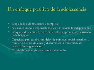 Un enfoque positivo de la adolescencia Etapa de la vida fascinante y compleja Se asumen nuevas responsabilidades y se ejercita la independencia Búsqueda de identidad, práctica de valores aprendidos; desarrollo de habilidades Capacidad para cambiar modelos de conducta social negativos y romper ciclos de violencia y discriminación transmitida de generación en generación Creatividad y energía para cambiar el mundo  