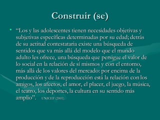 “ Los y las adolescentes tienen necesidades objetivas y subjetivas específicas determinadas por su edad; detrás de su actitud  contestataria  existe una búsqueda de sentidos que va más allá del modelo que el mundo adulto les ofrece, una búsqueda que persigue el valor de lo social en la relación de sí mismos y con el entorno, más allá de los valores del mercado: por encima de la producción y de la reproducción está la relación con los amigos, los afectos, el amor, el placer, el juego, la música, el teatro, los deportes, la cultura en su sentido más amplio”.  UNICEF (2001).  Construir (se) 