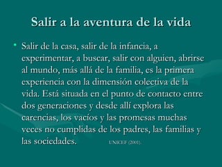 Salir de la casa, salir de la infancia, a experimentar, a buscar, salir con alguien, abrirse al mundo, más allá de la familia, es la primera experiencia con la dimensión colectiva de la vida. Está situada en el punto de contacto entre dos generaciones y desde allí explora las carencias, los vacíos y las promesas muchas veces no cumplidas de los padres, las familias y las sociedades.  UNICEF (2001).  Salir a la aventura de la vida 