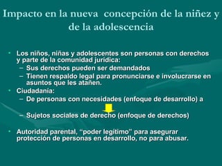 Los niños, niñas y adolescentes son personas con derechos y parte de la comunidad jurídica:  Sus derechos pueden ser demandados  Tienen respaldo legal para pronunciarse e involucrarse en asuntos que les atañen.  Ciudadanía:  De personas con necesidades (enfoque de desarrollo) a  Sujetos sociales de derecho (enfoque de derechos) Autoridad  parental,  “poder legítimo” para asegurar protección de personas en desarrollo, no para abusar . Impacto en la nueva  concepción de la niñez y de la adolescencia 