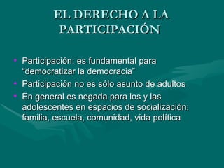 EL DERECHO A LA PARTICIPACIÓN  Participación: es fundamental para “democratizar la democracia” Participación no es sólo asunto de adultos En general es negada para los y las adolescentes en espacios de socialización: familia, escuela, comunidad, vida política 
