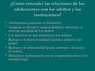 ¿Cómo entender las relaciones de los adolescentes con los adultos y las instituciones? Adolescentes, personas en formación Aumenta su libertad y responsabilidad y disminuye el nivel de autoridad de los adultos Los derechos no son simétricos a los deberes Rechazo a la discrecionalidad (ejercicio subjetivo del poder) Rechazo a la arbitrariedad (poder contrario a la razón y la justicia) Derechos y participación son un compromiso ético y un mandato legal 