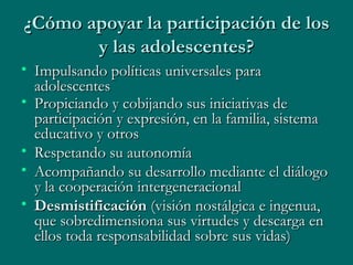 ¿Cómo apoyar la participación de los y las adolescentes? Impulsando políticas universales para adolescentes  Propiciando y cobijando sus iniciativas de participación y expresión, en la familia, sistema educativo y otros   Respetando su autonomía Acompañando su desarrollo mediante el diálogo y la cooperación intergeneracional Desmistificación  (visión nostálgica e ingenua, que sobredimensiona sus virtudes y descarga en ellos toda responsabilidad sobre sus vidas) 