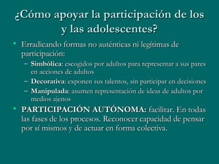 ¿Cómo apoyar la participación de los y las adolescentes? Erradicando formas no auténticas ni legítimas de participación: Simbólica : escogidos por adultos para representar a sus pares en acciones de adultos Decorativa : exponen sus talentos, sin participar en decisiones Manipulada : asumen representación de ideas de adultos por medios ajenos PARTICIPACIÓN AUTÓNOMA:  facilitar. En todas las fases de los procesos. Reconocer capacidad de pensar por sí mismos y de actuar en forma colectiva. 