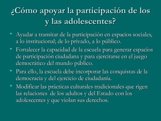 ¿Cómo apoyar la participación de los y las adolescentes? Ayudar a transitar de la participación en espacios sociales, a lo institucional; de lo privado, a lo público. Fortalecer la capacidad de la escuela para generar espacios de participación ciudadana y para ejercitarse en el juego democrático del mundo público. Para ello, la escuela debe incorporar las conquistas de la democracia y del ejercicio de ciudadanía. Modificar las prácticas culturales tradicionales que rigen las relaciones  de los adultos y del Estado con los adolescentes y que violan sus derechos. 