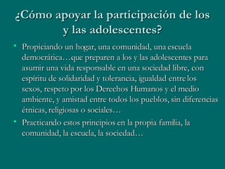 ¿Cómo apoyar la participación de los y las adolescentes? Propiciando un hogar, una comunidad, una escuela democrática…que preparen a los y las adolescentes para asumir una vida responsable en una sociedad libre, con espíritu de solidaridad y tolerancia, igualdad entre los sexos, respeto por los Derechos Humanos y el medio ambiente, y amistad entre todos los pueblos, sin diferencias étnicas, religiosas o sociales… Practicando estos principios en la propia familia, la comunidad, la escuela, la sociedad… 