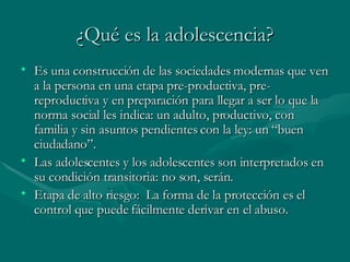 ¿Qué es la adolescencia? Es una construcción de las sociedades modernas que ven a la persona en una etapa pre-productiva, pre-reproductiva y en preparación para llegar a ser lo que la norma social les indica: un adulto, productivo, con familia y sin asuntos pendientes con la ley: un “buen ciudadano”. Las adolescentes y los adolescentes son interpretados en su condición transitoria: no son, serán. Etapa de alto riesgo:  La forma de la protección es el control que puede fácilmente derivar en el abuso. 
