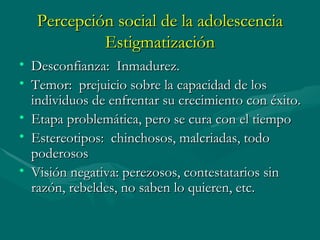 Percepción social de la adolescencia Estigmatización Desconfianza:  Inmadurez. Temor:  prejuicio sobre la capacidad de los individuos de enfrentar su crecimiento con éxito. Etapa  problemática,  pero se cura con el tiempo Estereotipos:  chinchosos, malcriadas, todo poderosos Visión negativa: perezosos, contestatarios sin razón, rebeldes, no saben lo quieren, etc. 