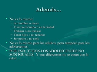 Además... No es lo mismo: Ser hombre o mujer Vivir en el campo o en la ciudad Trabajar o no trabajar Tener hijos o no tenerlos Ser pobre o no serlo No es lo mismo para los adultos, pero tampoco para los adolescentes.  POR ESO:  TODOS LOS ADOLESCENTES NO SON IGUALES.  Y esas diferencias no se curan con la edad… 