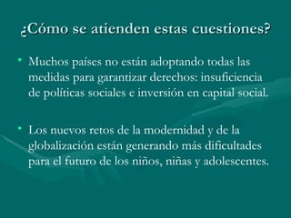 ¿Cómo se atienden estas cuestiones? Muchos países no están adoptando todas las medidas para garantizar derechos: insuficiencia de políticas sociales e inversión en capital social. Los nuevos retos de la modernidad y de la globalización están generando más dificultades para el futuro de los niños, niñas y adolescentes.   