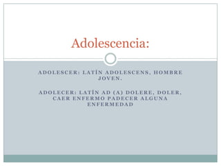 Adolescencia:

ADOLESCER: LATÍN ADOLESCENS, HOMBRE
               JOVEN.

ADOLECER: LATÍN AD (A) DOLERE, DOLER,
   CAER ENFERMO PADECER ALGUNA
            ENFERMEDAD
 