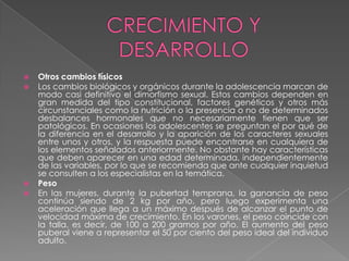    Otros cambios físicos
   Los cambios biológicos y orgánicos durante la adolescencia marcan de
    modo casi definitivo el dimorfismo sexual. Estos cambios dependen en
    gran medida del tipo constitucional, factores genéticos y otros más
    circunstanciales como la nutrición o la presencia o no de determinados
    desbalances hormonales que no necesariamente tienen que ser
    patológicos. En ocasiones los adolescentes se preguntan el por qué de
    la diferencia en el desarrollo y la aparición de los caracteres sexuales
    entre unos y otros, y la respuesta puede encontrarse en cualquiera de
    los elementos señalados anteriormente. No obstante hay características
    que deben aparecer en una edad determinada, independientemente
    de las variables, por lo que se recomienda que ante cualquier inquietud
    se consulten a los especialistas en la temática.
   Peso
   En las mujeres, durante la pubertad temprana, la ganancia de peso
    continúa siendo de 2 kg por año, pero luego experimenta una
    aceleración que llega a un máximo después de alcanzar el punto de
    velocidad máxima de crecimiento. En los varones, el peso coincide con
    la talla, es decir, de 100 a 200 gramos por año. El aumento del peso
    puberal viene a representar el 50 por ciento del peso ideal del individuo
    adulto.
 