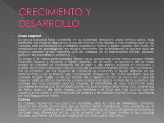    Grasa corporal
   La grasa corporal total aumenta en la pubertad temprana para ambos sexos. Más
    adelante, las mujeres depositan grasa de manera más rápida y más extensa que en los
    varones, con predominio en miembros superiores, tronco y parte superior del muslo. En
    condiciones no patológicas, en ningún momento de la pubertad se espera que las
    mujeres pierdan grasa, mientras que los varones en el crecimiento rápido, pierden
    grasa en los miembros y el tronco.
   La mujer y el varón prepuberales tienen igual proporción entre masa magra (tejido
    muscular, huesos y vísceras) y tejido adiposo. En el varón, el aumento de la masa
    magra es paralelo al incremento de la talla y del estirón puberal en músculos y
    huesos, los cuales coinciden con el punto de velocidad máxima (PVM) de crecimiento.
    Por el contrario, en las mujeres se continúa acumulando el tejido adiposo en las
    extremidades y en el tronco. Este crecimiento divergente da como resultado que los
    varones tengan hasta un 45 por ciento de su peso corporal en músculos y que las
    mujeres hasta un 30 por ciento de su peso corporal en grasa. Al final de la pubertad, los
    varones son más pesados que las mujeres. El dimorfismo es muy importante para
    considerar el sobrepeso en el adolescente, ya que se debe determinar si es a expensas
    de tejido graso o de tejido magro. Los hombros y el tórax son más anchos que las
    caderas en el varón y a la inversa en las mujeres y, en relación con el tronco, las piernas
    son más largas en el varón.
   Cabeza
   La cabeza aumenta muy poco en tamaño, pero la cara se diferencia tomando
    aspecto de adulto, sobre todo por el reforzamiento mandibular, muy evidente en el
    varón y por los cambios en la nariz. Bajo las influencias de los andrógenos se establece
    también una diferencia en la parte anterior del cartílago tiroides y las cuerdas
    vocales, que tienen el triple de longitud en los niños que en las niñas.
 