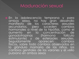    En la adolescencia temprana y para
    ambos sexos, no hay gran desarrollo
    manifiesto de los caracteres sexuales
    secundarios,     pero    suceden    cambios
    hormonales a nivel de la hipófisis, como el
    aumento       en   la    concentración    de
    gonadotropinas         (hormona      folículo
    estimulante) y de esteroides sexuales.
    Seguidamente          aparecen      cambios
    físicos, sobre todo cambios observados en
    la glándula mamaria de las niñas, los
    cambios genitales de los varones y el vello
    pubiano en ambos sexos
 