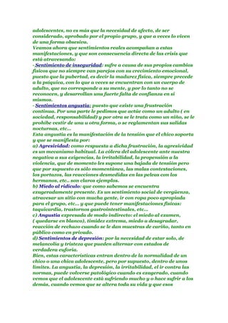 adolescentes, no es más que la necesidad de afecto, de ser
considerado, aprobado por el propio grupo, y que a veces lo viven
de una forma obsesiva.
Veamos ahora que sentimientos reales acompañan a estas
manifestaciones, y que son consecuencia directa de las crisis que
está atravesando:
· Sentimiento de inseguridad: sufre a causa de sus propios cambios
físicos que no siempre van parejos con su crecimiento emocional,
puesto que la pubertad, es decir la madurez física, siempre precede
a la psíquica, con lo que a veces se encuentran con un cuerpo de
adulto, que no corresponde a su mente, y por lo tanto no se
reconocen, y desarrollan una fuerte falta de confianza en si
mismos.
· Sentimientos angustia: puesto que existe una frustración
continua. Por una parte le pedimos que actúe como un adulto ( en
sociedad, responsabilidad) y por otra se le trata como un niño, se le
prohíbe vestir de una u otra forma, o se reglamentan sus salidas
nocturnas, etc…
Esta angustia es la manifestación de la tensión que el chico soporta
y que se manifiesta por:
a) Agresividad: como respuesta a dicha frustración, la agresividad
es un mecanismo habitual. La cólera del adolescente ante nuestra
negativa a sus exigencias, la irritabilidad, la propensión a la
violencia, que de momento les supone una bajada de tensión pero
que por supuesto es sólo momentánea, las malas contestaciones,
los portazos, las reacciones desmedidas en las peleas con los
hermanos, etc.. son claros ejemplos.
b) Miedo al ridículo: que como sabemos se encuentra
exageradamente presente. Es un sentimiento social de vergüenza,
atravesar un sitio con mucha gente, ir con ropa poco apropiada
para el grupo, etc… y que puede tener manifestaciones físicas:
taquicardia, trastornos gastrointestinales, etc…
c) Angustia expresada de modo indirecto: el miedo al examen,
( quedarse en blanco), timidez extrema, miedo a desagradar,
reacción de rechazo cuando se le dan muestras de cariño, tanto en
público como en privado.
d) Sentimientos de depresión: por la necesidad de estar solo, de
melancolía y tristeza que pueden alternar con estados de
verdadera euforia.
Bien, estas características entran dentro de la normalidad de un
chico o una chica adolescente, pero por supuesto, dentro de unos
límites. La angustia, la depresión, la irritabilidad, el ir contra las
normas, puede volverse patológico cuando es exagerado, cuando
vemos que el adolescente está sufriendo mucho y o hace sufrir a los
demás, cuando vemos que se altera toda su vida y que esos
 