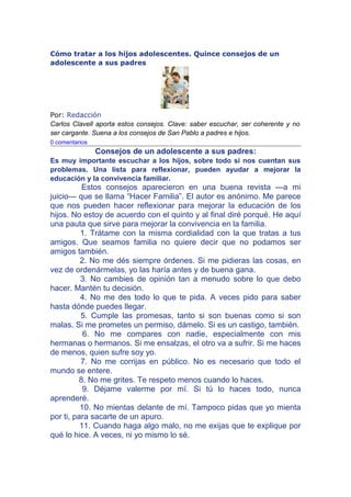 Cómo tratar a los hijos adolescentes. Quince consejos de un
adolescente a sus padres




Por: Redacción
Carlos Clavell aporta estos consejos. Clave: saber escuchar, ser coherente y no
ser cargante. Suena a los consejos de San Pablo a padres e hijos.
0 comentarios
                Consejos de un adolescente a sus padres:
Es muy importante escuchar a los hijos, sobre todo si nos cuentan sus
problemas. Una lista para reflexionar, pueden ayudar a mejorar la
educación y la convivencia familiar.
           Estos consejos aparecieron en una buena revista ---a mi
juicio--- que se llama “Hacer Familia”. El autor es anónimo. Me parece
que nos pueden hacer reflexionar para mejorar la educación de los
hijos. No estoy de acuerdo con el quinto y al final diré porqué. He aquí
una pauta que sirve para mejorar la convivencia en la familia.
          1. Trátame con la misma cordialidad con la que tratas a tus
amigos. Que seamos familia no quiere decir que no podamos ser
amigos también.
          2. No me dés siempre órdenes. Si me pidieras las cosas, en
vez de ordenármelas, yo las haría antes y de buena gana.
          3. No cambies de opinión tan a menudo sobre lo que debo
hacer. Mantén tu decisión.
          4. No me des todo lo que te pida. A veces pido para saber
hasta dónde puedes llegar.
          5. Cumple las promesas, tanto si son buenas como si son
malas. Si me prometes un permiso, dámelo. Si es un castigo, también.
           6. No me compares con nadie, especialmente con mis
hermanas o hermanos. Si me ensalzas, el otro va a sufrir. Si me haces
de menos, quien sufre soy yo.
          7. No me corrijas en público. No es necesario que todo el
mundo se entere.
          8. No me grites. Te respeto menos cuando lo haces.
           9. Déjame valerme por mí. Si tú lo haces todo, nunca
aprenderé.
          10. No mientas delante de mí. Tampoco pidas que yo mienta
por ti, para sacarte de un apuro.
          11. Cuando haga algo malo, no me exijas que te explique por
qué lo hice. A veces, ni yo mismo lo sé.
 