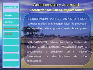 Introducción
                      Adolescencia y Juventud
                  Características físicas. Implicaciones
Teorías
                PREOCUPACIÓN POR EL ASPECTO FÍSICO:
Cambios
                *cambios rápidos en la imagen física. *le preocupan
Implicaciones   las espinillas, altura, gordura, nariz, boca, grasa,

Físicas         pelo, etc.


                IMPLICACIONES:       *desarrollo   de   actitudes   de
                cuidado y aseo personal. *actividades para el
                conocimiento    y    aceptación    de    sí    mismo.
                *potenciación    y    descubrimiento      de    otras
                capacidades.

          10
          10
 