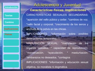 Introducción
                      Adolescencia y Juventud
                   Características físicas. Implicaciones
Teorías         CARACTERÍSTICAS SEXUALES SECUNDARIAS:
                *aparición del vello púbico y axilar. *cambios de voz.
Cambios
                *vello facial y corporal. *crecimiento de los senos y
Implicaciones   anchura de la pelvis en las chicas.
Físicas         IMPLICACIONES:       *información         sobre   posibles
                desequilibrios temporales.
                MADURACIÓN        SEXUAL:     *maduración         de   los
                órganos sexuales. * capacidad de reproducción.
                *menstruación.    *eyaculación.       *     masturbación.
                *embarazos no deseados. *contagios
                IMPLICACIONES: *información y educación sexual

          11
          11    objetiva, no moralista ni dogmática.
 