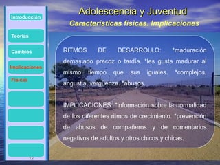 Introducción
                     Adolescencia y Juventud
                  Características físicas. Implicaciones
Teorías


Cambios         RITMOS      DE      DESARROLLO:            *maduración
                demasiado precoz o tardía. *les gusta madurar al
Implicaciones
                mismo    tiempo   que    sus    iguales.   *complejos,
Físicas
                angustia, vergüenza. *abusos.


                IMPLICACIONES: *información sobre la normalidad
                de los diferentes ritmos de crecimiento. *prevención
                de abusos de compañeros y de comentarios
                negativos de adultos y otros chicos y chicas.


          12
          12
 