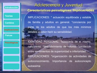 Introducción
                     Adolescencia y Juventud
                Características psicológicas. Implicaciones
Teorías
                IMPLICACIONES: * actuación equilibrada y estable
Cambios         de familia y adultos en general. *conciencia por
                parte de los adultos de que los más mínimos
Implicaciones
                detalles pueden herir su sensibilidad.
Físicas


Psicológicas    IDENTIDAD PERSONAL: *búsqueda de sí mismo,
                narcisismo. *descubrimiento de valores. *oscilación
                entre sentimientos de superioridad e inferioridad.
                IMPLICACIONES: *organización de actividades de
                autoconocimiento. Importancia de autoconcepto
                autoesima
          15
          15
 