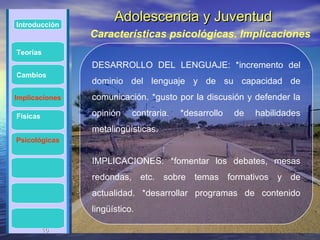 Introducción
                      Adolescencia y Juventud
                Características psicológicas. Implicaciones
Teorías
                DESARROLLO DEL LENGUAJE: *incremento del
Cambios
                dominio del lenguaje y de su capacidad de
Implicaciones   comunicación. *gusto por la discusión y defender la

Físicas         opinión    contraria.   *desarrollo   de   habilidades
                metalingüísticas.
Psicológicas


                IMPLICACIONES: *fomentar los debates, mesas
                redondas, etc. sobre temas formativos y de
                actualidad. *desarrollar programas de contenido
                lingüístico.

          16
          16
 