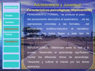 Introducción
                     Adolescencia y Juventud
                Características psicológicas. Implicaciones
Teorías         PENSAMIENTO FORMAL: *se produce el paso: …
                del pensamiento descriptivo al exploratorio, …de las
Cambios
                operaciones      concretas       a   las        formales,    …del
Implicaciones   pensamiento           analítico-inductivo        al     hipotético-

Físicas         deductivo.      *no     todos   llegan      a    este     tipo   de
                pensamiento.
Psicológicas


                IMPLICACIONES: *diferenciar entre lo real y lo
                posible. *desarrollar el aprendizaje significativo.
                *cuidar   los    diferentes      ritmos         de    aprendizaje.
                *despertar y cultivar el interés por los temas

          17
          17
                abstractos.
 