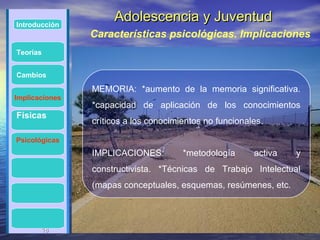 Introducción
                     Adolescencia y Juventud
                Características psicológicas. Implicaciones
Teorías


Cambios

                MEMORIA: *aumento de la memoria significativa.
Implicaciones
                *capacidad de aplicación de los conocimientos
Físicas
                críticos a los conocimientos no funcionales.

Psicológicas
                IMPLICACIONES:         *metodología      activa   y
                constructivista. *Técnicas de Trabajo Intelectual
                (mapas conceptuales, esquemas, resúmenes, etc.



       18
       18
 