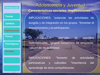 Introducción
                      Adolescencia y Juventud
                Características sociales. Implicaciones
Teorías
                IMPLICACIONES: *potenciar las actividades de
Cambios         acogida y de integración en los grupos. *fomentar el
                asociacionismo y la participación.
Implicaciones

Físicas
                LA     PANDILLA:       *aparición      de     pandillas

Psicológicas    heterosexuales. *grupos numerosos de amigos/as.
                *desarrollo de la amistad.
Sociales


                IMPLICACIONES:        *fomento       de     actividades
                participativas   y   culturales.     *importancia   del
                aprendizaje de otros compañeros/as.
          21
          21
 