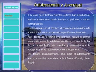 Introducción
                     Adolescencia y Juventud

Teorías        A lo largo de la historia distintos autores han estudiado el
               período adolescente desde teorías y opiniones, a veces,
               contrapuestas.
               Fue Rousseau, en el “Emilio”, el primero que se refirió a la
               adolescencia como un período específico de desarrollo.
               Hall, dentro de la teoría evolucionista, realizó el primer
               compendio sobre la adolescencia (tenía en cuenta la ley
               de la recapitulación de Haeckel y planteaba que la
               ontogénesis es la recapitulación de la filogénesis.
               Las teorías psicodinámicas, para ellos el adolescente
               revive un conflicto que data de la infancia (Freud y Anna
               Freud)

          3
 